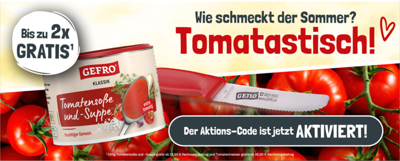 Ihr Aktionscode 2025A17 - jetzt aktivieren: Bis zu 2x Gratisgeschenke sichern - 1x Tomatensoße 200g ab 19,90€ 1x GEFRO Tomatenmesser ab 39,90€ Gratis